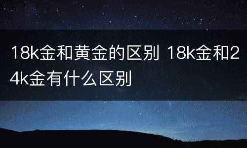 18k金和黄金的区别 18k金和24k金有什么区别