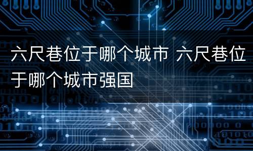 六尺巷位于哪个城市 六尺巷位于哪个城市强国