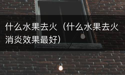 什么水果去火（什么水果去火消炎效果最好）