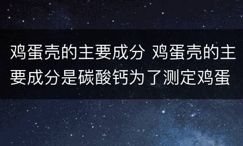 鸡蛋壳的主要成分 鸡蛋壳的主要成分是碳酸钙为了测定鸡蛋壳中