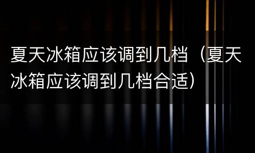 夏天冰箱应该调到几档（夏天冰箱应该调到几档合适）