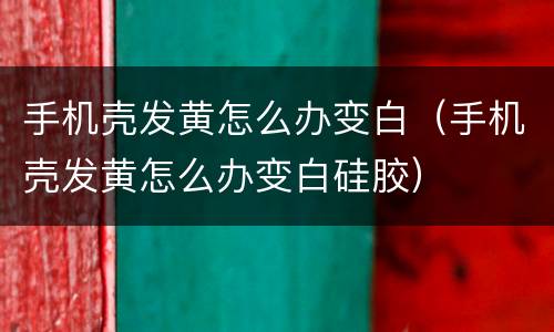 手机壳发黄怎么办变白（手机壳发黄怎么办变白硅胶）