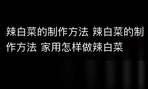 辣白菜的制作方法 辣白菜的制作方法 家用怎样做辣白菜