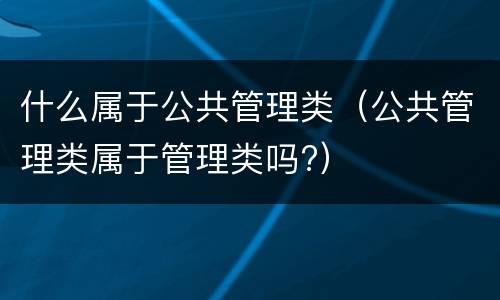 什么属于公共管理类（公共管理类属于管理类吗?）