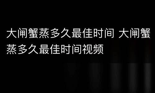 大闸蟹蒸多久最佳时间 大闸蟹蒸多久最佳时间视频
