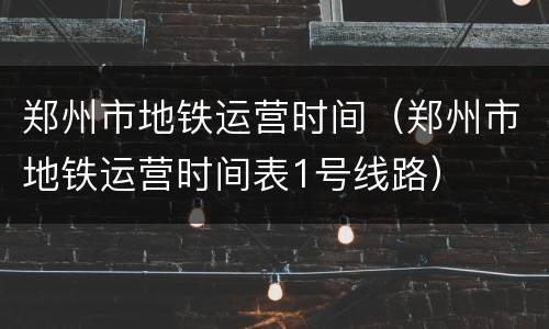 郑州市地铁运营时间（郑州市地铁运营时间表1号线路）
