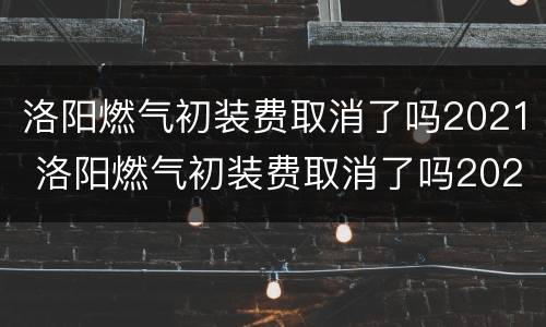 洛阳燃气初装费取消了吗2021 洛阳燃气初装费取消了吗2021年