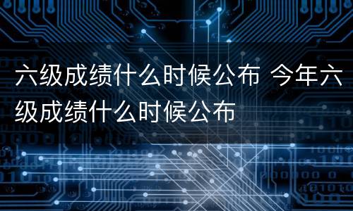 六级成绩什么时候公布 今年六级成绩什么时候公布