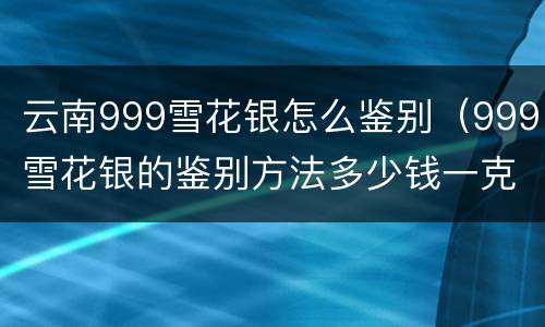 云南999雪花银怎么鉴别（999雪花银的鉴别方法多少钱一克）