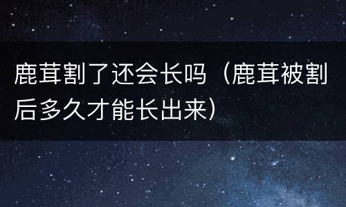 鹿茸割了还会长吗（鹿茸被割后多久才能长出来）