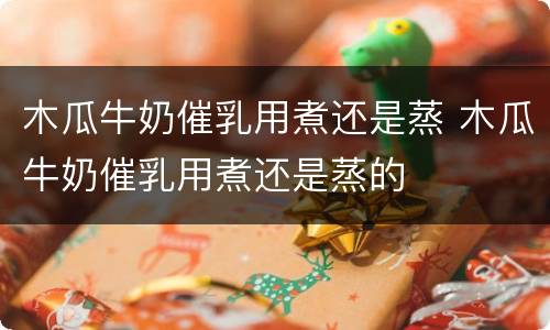 木瓜牛奶催乳用煮还是蒸 木瓜牛奶催乳用煮还是蒸的