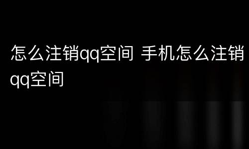 怎么注销qq空间 手机怎么注销qq空间