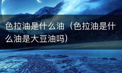 色拉油是什么油（色拉油是什么油是大豆油吗）