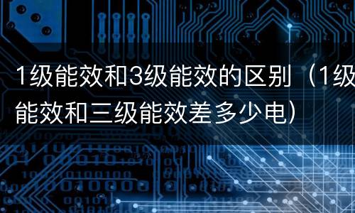 1级能效和3级能效的区别（1级能效和三级能效差多少电）
