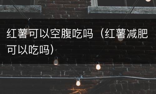 红薯可以空腹吃吗（红薯减肥可以吃吗）