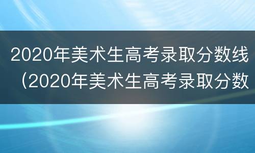 2020年美术生高考录取分数线（2020年美术生高考录取分数线湖南省）