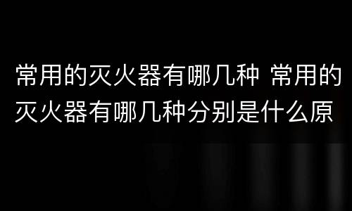 常用的灭火器有哪几种 常用的灭火器有哪几种分别是什么原理灭火的