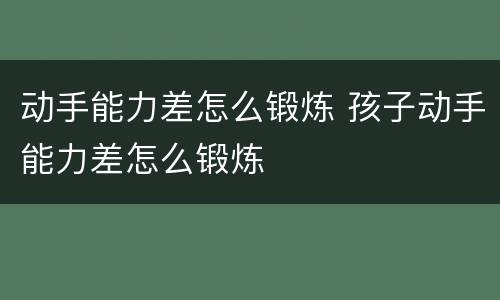 动手能力差怎么锻炼 孩子动手能力差怎么锻炼