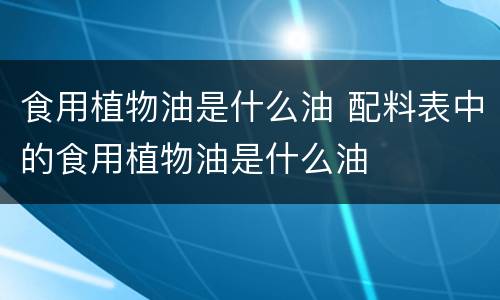食用植物油是什么油 配料表中的食用植物油是什么油