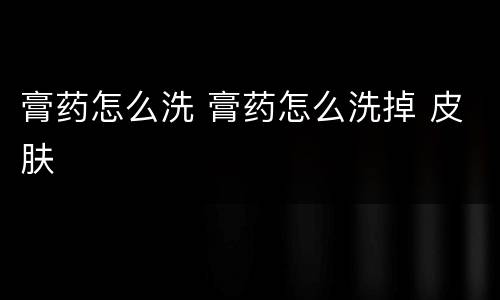 膏药怎么洗 膏药怎么洗掉 皮肤