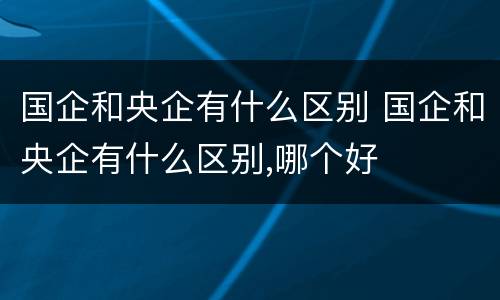 国企和央企有什么区别 国企和央企有什么区别,哪个好