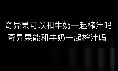 奇异果可以和牛奶一起榨汁吗 奇异果能和牛奶一起榨汁吗
