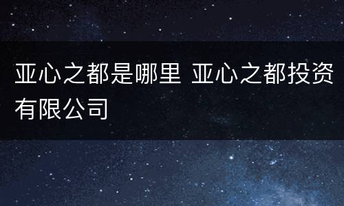 亚心之都是哪里 亚心之都投资有限公司