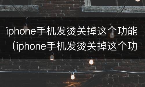 iphone手机发烫关掉这个功能（iphone手机发烫关掉这个功能有影响吗）