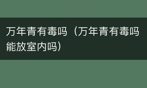 万年青有毒吗（万年青有毒吗能放室内吗）