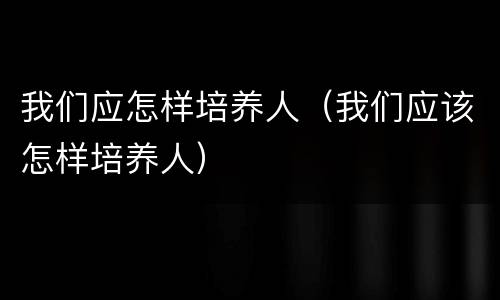 我们应怎样培养人（我们应该怎样培养人）
