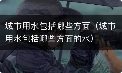 城市用水包括哪些方面（城市用水包括哪些方面的水）