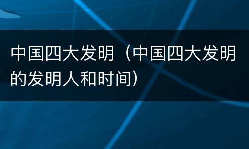 中国四大发明（中国四大发明的发明人和时间）