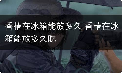 香椿在冰箱能放多久 香椿在冰箱能放多久吃