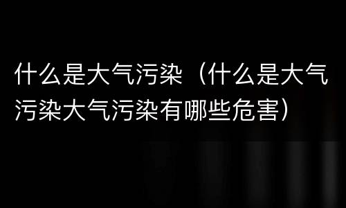 什么是大气污染（什么是大气污染大气污染有哪些危害）