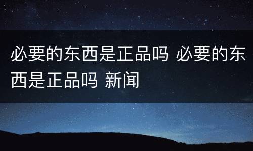 必要的东西是正品吗 必要的东西是正品吗 新闻