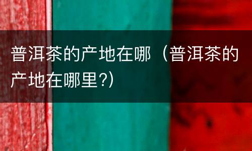 普洱茶的产地在哪（普洱茶的产地在哪里?）