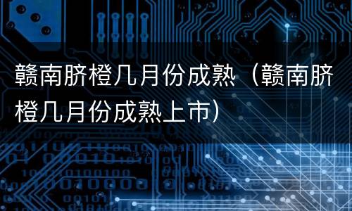 赣南脐橙几月份成熟（赣南脐橙几月份成熟上市）