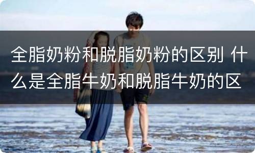 全脂奶粉和脱脂奶粉的区别 什么是全脂牛奶和脱脂牛奶的区别