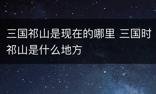 三国祁山是现在的哪里 三国时祁山是什么地方
