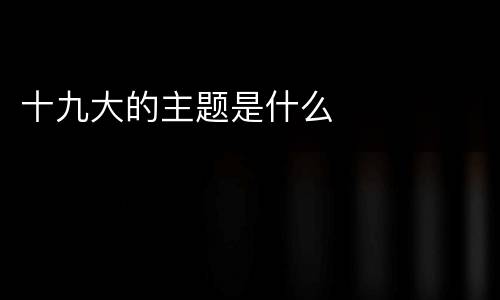 十九大的主题是什么