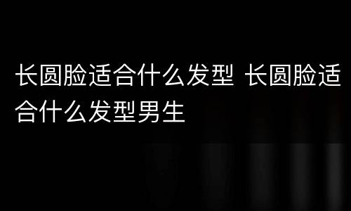 长圆脸适合什么发型 长圆脸适合什么发型男生