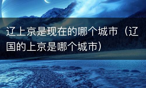 辽上京是现在的哪个城市（辽国的上京是哪个城市）