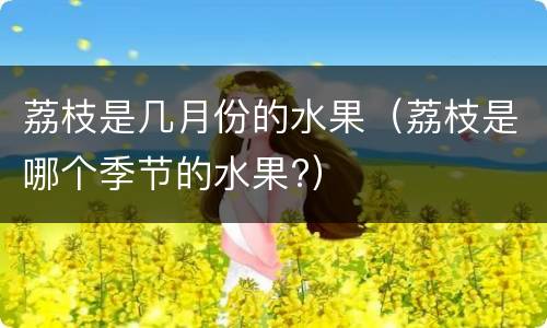 荔枝是几月份的水果（荔枝是哪个季节的水果?）