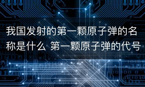 我国发射的第一颗原子弹的名称是什么 第一颗原子弹的代号是什么
