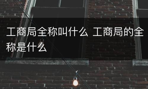 工商局全称叫什么 工商局的全称是什么