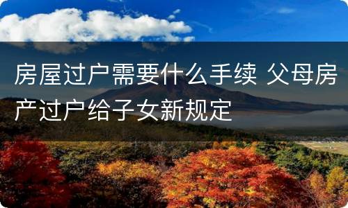 房屋过户需要什么手续 父母房产过户给子女新规定