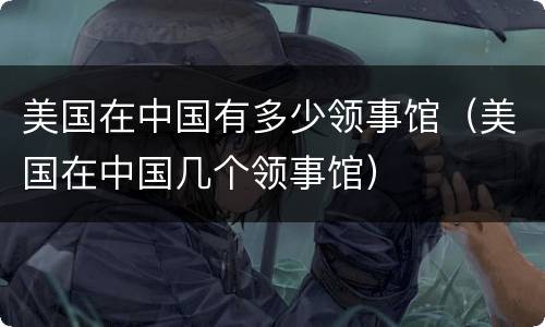 美国在中国有多少领事馆（美国在中国几个领事馆）
