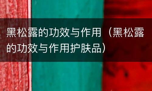 黑松露的功效与作用（黑松露的功效与作用护肤品）