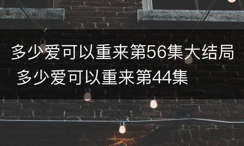 多少爱可以重来第56集大结局 多少爱可以重来第44集