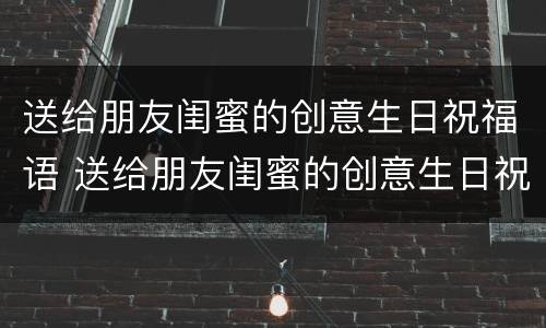 送给朋友闺蜜的创意生日祝福语 送给朋友闺蜜的创意生日祝福语简短